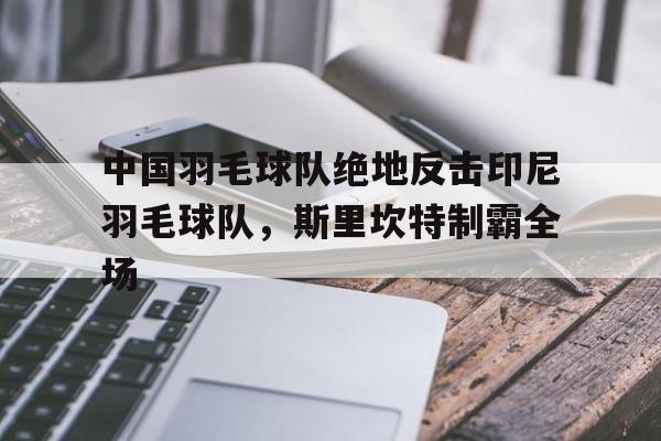 关于中国羽毛球队绝地反击印尼羽毛球队，斯里坎特制霸全场的信息